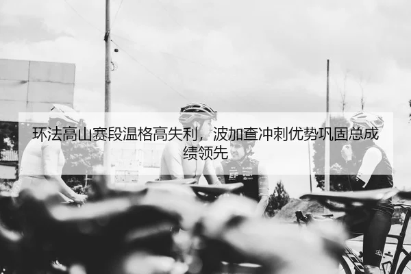环法高山赛段温格高失利，波加查冲刺优势巩固总成绩领先
