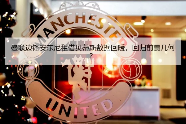 曼联边锋安东尼租借贝蒂斯数据回暖，回归前景几何？