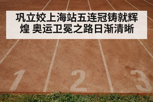 巩立姣上海站五连冠铸就辉煌 奥运卫冕之路日渐清晰