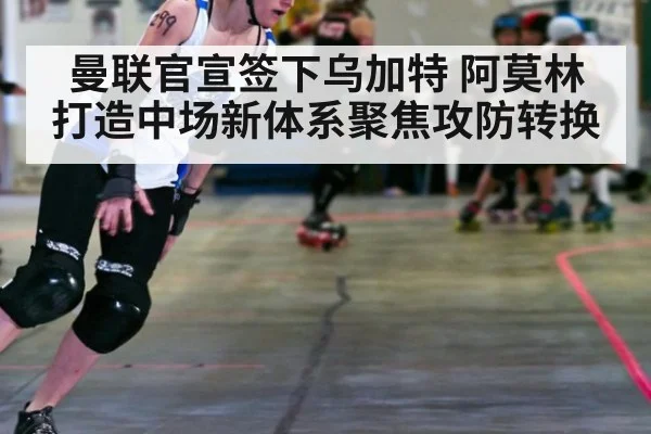 曼联官宣签下乌加特 阿莫林打造中场新体系聚焦攻防转换
