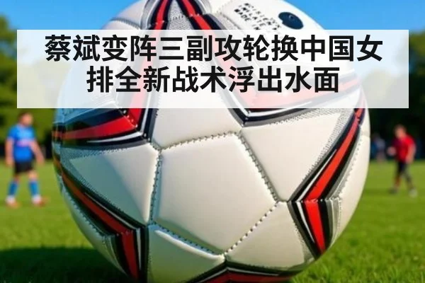 蔡斌变阵三副攻轮换中国女排全新战术浮出水面